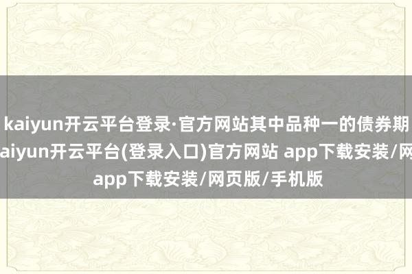 kaiyun开云平台登录·官方网站其中品种一的债券期限为5年期-kaiyun开云平台(登录入口)官方网站 app下载安装/网页版/手机版