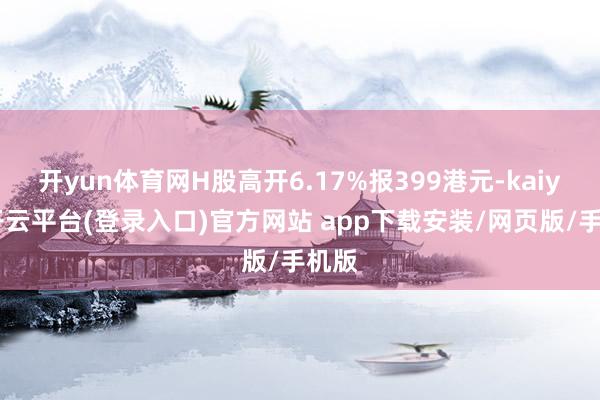 开yun体育网H股高开6.17%报399港元-kaiyun开云平台(登录入口)官方网站 app下载安装/网页版/手机版