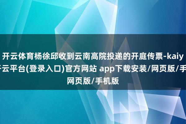 开云体育杨徐邱收到云南高院投递的开庭传票-kaiyun开云平台(登录入口)官方网站 app下载安装/网页版/手机版
