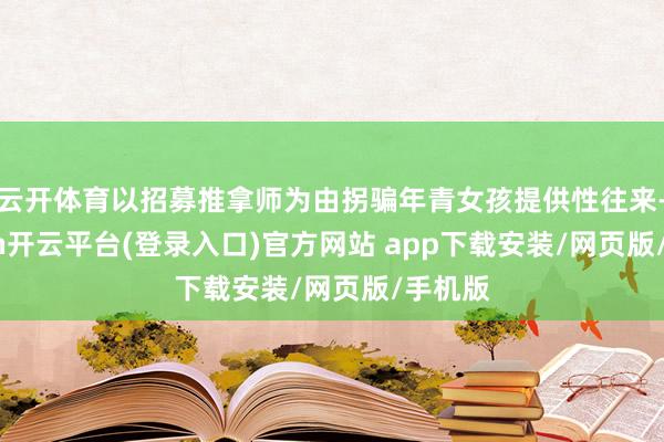 云开体育以招募推拿师为由拐骗年青女孩提供性往来-kaiyun开云平台(登录入口)官方网站 app下载安装/网页版/手机版