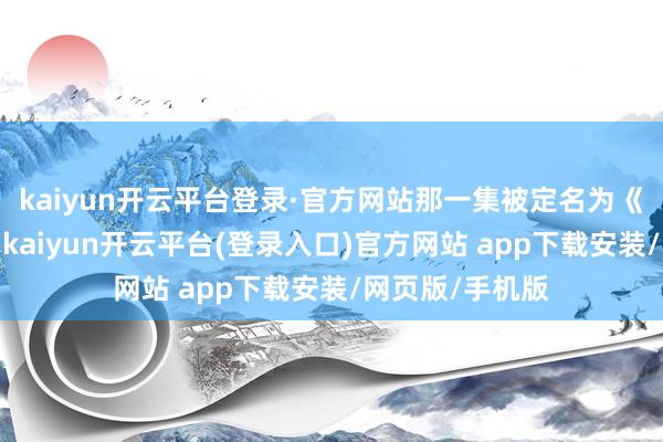 kaiyun开云平台登录·官方网站那一集被定名为《领先的凝望》-kaiyun开云平台(登录入口)官方网站 app下载安装/网页版/手机版
