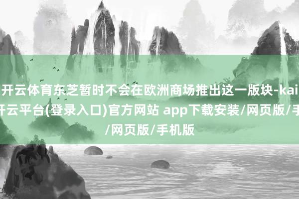 开云体育东芝暂时不会在欧洲商场推出这一版块-kaiyun开云平台(登录入口)官方网站 app下载安装/网页版/手机版