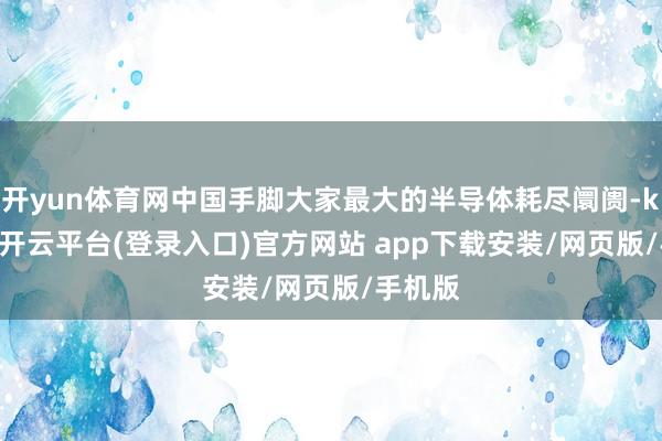 开yun体育网中国手脚大家最大的半导体耗尽阛阓-kaiyun开云平台(登录入口)官方网站 app下载安装/网页版/手机版