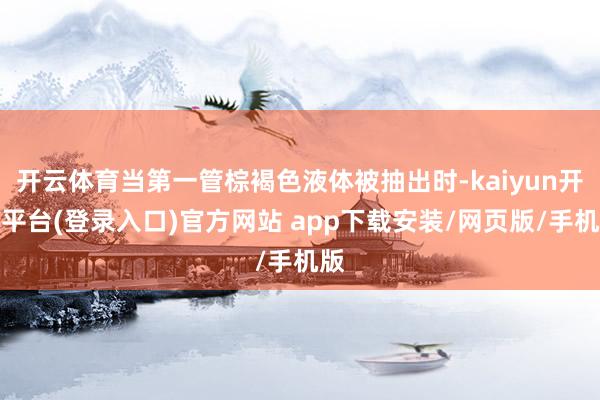 开云体育当第一管棕褐色液体被抽出时-kaiyun开云平台(登录入口)官方网站 app下载安装/网页版/手机版