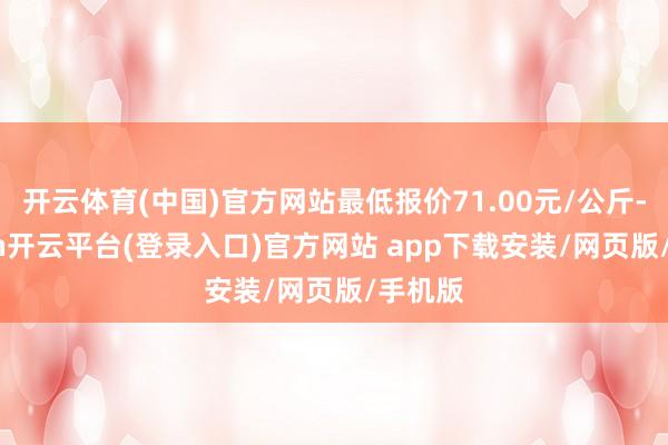 开云体育(中国)官方网站最低报价71.00元/公斤-kaiyun开云平台(登录入口)官方网站 app下载安装/网页版/手机版