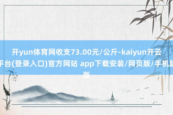 开yun体育网收支73.00元/公斤-kaiyun开云平台(登录入口)官方网站 app下载安装/网页版/手机版