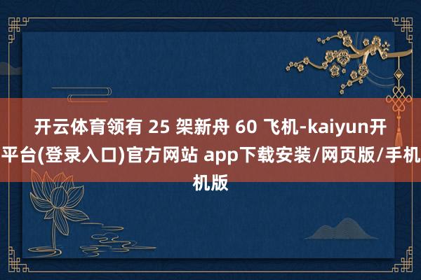 开云体育领有 25 架新舟 60 飞机-kaiyun开云平台(登录入口)官方网站 app下载安装/网页版/手机版