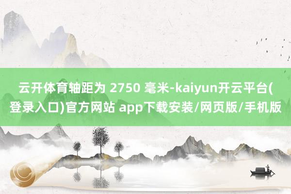云开体育轴距为 2750 毫米-kaiyun开云平台(登录入口)官方网站 app下载安装/网页版/手机版