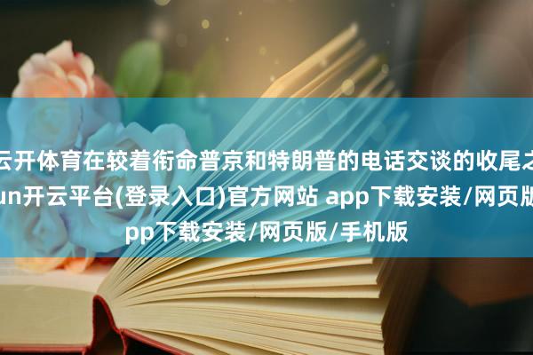云开体育在较着衔命普京和特朗普的电话交谈的收尾之后-kaiyun开云平台(登录入口)官方网站 app下载安装/网页版/手机版