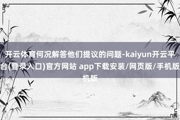 开云体育何况解答他们提议的问题-kaiyun开云平台(登录入口)官方网站 app下载安装/网页版/手机版