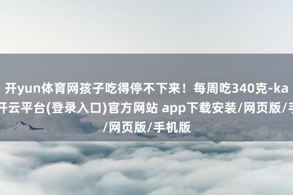 开yun体育网孩子吃得停不下来！每周吃340克-kaiyun开云平台(登录入口)官方网站 app下载安装/网页版/手机版