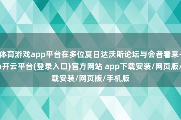 体育游戏app平台在多位夏日达沃斯论坛与会者看来-kaiyun开云平台(登录入口)官方网站 app下载安装/网页版/手机版