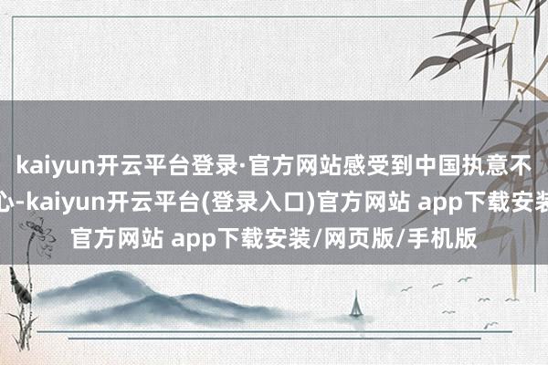 kaiyun开云平台登录·官方网站感受到中国执意不移扩掀开放的决心-kaiyun开云平台(登录入口)官方网站 app下载安装/网页版/手机版