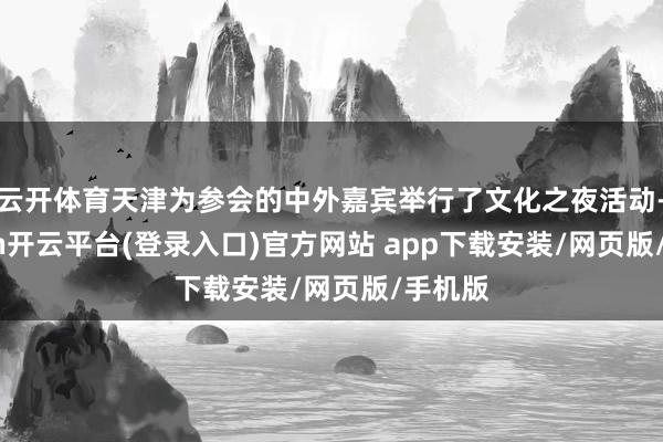 云开体育天津为参会的中外嘉宾举行了文化之夜活动-kaiyun开云平台(登录入口)官方网站 app下载安装/网页版/手机版