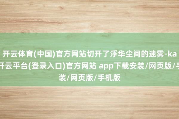 开云体育(中国)官方网站切开了浮华尘间的迷雾-kaiyun开云平台(登录入口)官方网站 app下载安装/网页版/手机版
