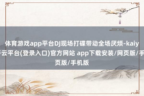 体育游戏app平台DJ现场打碟带动全场厌烦-kaiyun开云平台(登录入口)官方网站 app下载安装/网页版/手机版