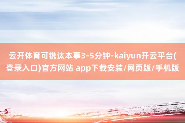 云开体育可镌汰本事3-5分钟-kaiyun开云平台(登录入口)官方网站 app下载安装/网页版/手机版