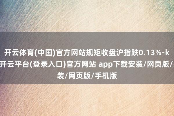 开云体育(中国)官方网站规矩收盘沪指跌0.13%-kaiyun开云平台(登录入口)官方网站 app下载安装/网页版/手机版
