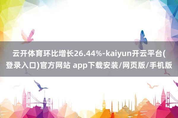 云开体育环比增长26.44%-kaiyun开云平台(登录入口)官方网站 app下载安装/网页版/手机版