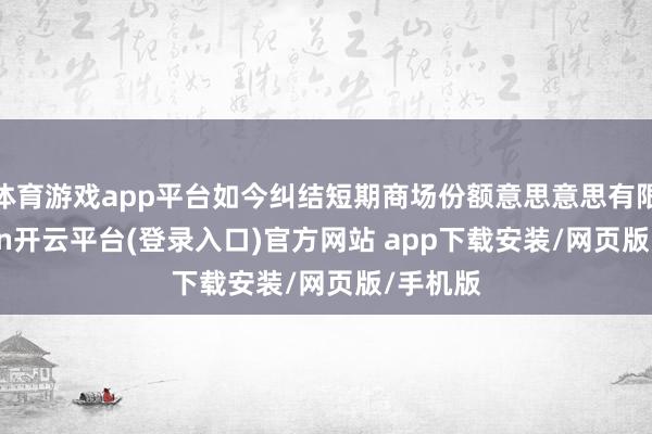 体育游戏app平台如今纠结短期商场份额意思意思有限-kaiyun开云平台(登录入口)官方网站 app下载安装/网页版/手机版