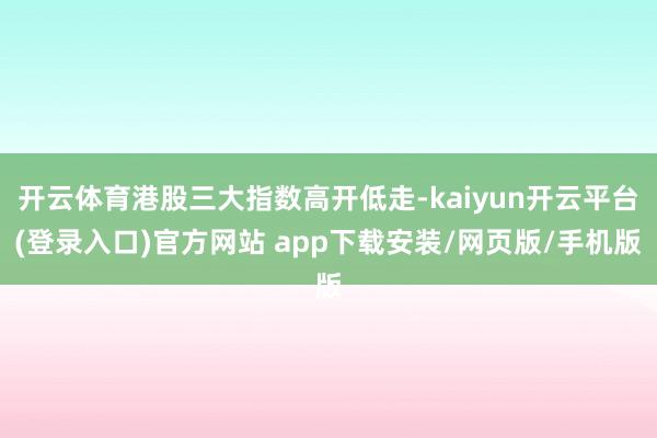 开云体育港股三大指数高开低走-kaiyun开云平台(登录入口)官方网站 app下载安装/网页版/手机版