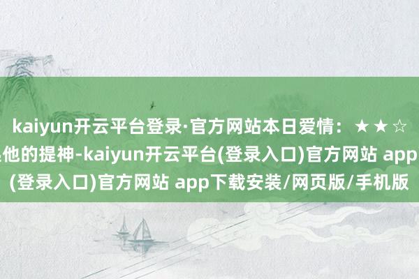 kaiyun开云平台登录·官方网站本日爱情：★★☆保持千里默的你能引起他的提神-kaiyun开云平台(登录入口)官方网站 app下载安装/网页版/手机版