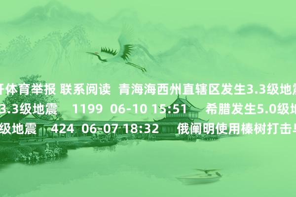 云开体育举报 联系阅读  青海海西州直辖区发生3.3级地震青海海西州直辖区发生3.3级地震    1199  06-10 15:51     希腊发生5.0级地震希腊发生5.0级地震    424  06-07 18:32     俄阐明使用榛树打击乌克兰俄阐明使用榛树打击乌克兰    3741  05-24 16:42     10部影片定档2026五一档10部影片定档2026五一档    756  03-31 10:04     上海市通讯惩办局：下架10款侵害用户权力算作APP（SDK）上海市通讯惩办局：下架10款侵害用户权力算作APP（SDK）    03-20 20:10     一财最热      点击关闭-kaiyun开云平台(登录入口)官方网站 app下载安装/网页版/手机版