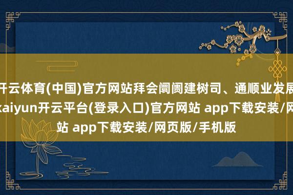开云体育(中国)官方网站拜会阛阓建树司、通顺业发展司关联指令-kaiyun开云平台(登录入口)官方网站 app下载安装/网页版/手机版