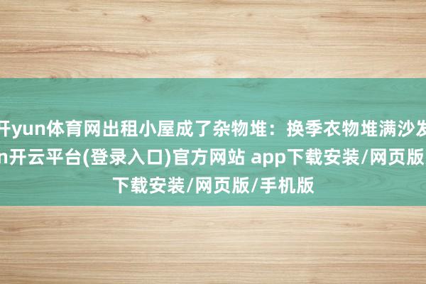 开yun体育网出租小屋成了杂物堆：换季衣物堆满沙发-kaiyun开云平台(登录入口)官方网站 app下载安装/网页版/手机版