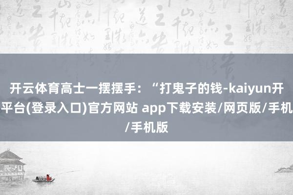 开云体育高士一摆摆手：“打鬼子的钱-kaiyun开云平台(登录入口)官方网站 app下载安装/网页版/手机版