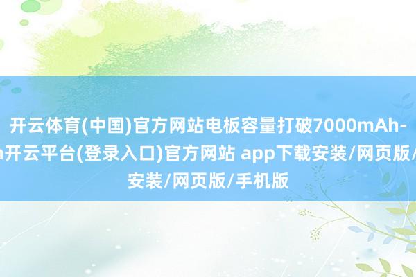 开云体育(中国)官方网站电板容量打破7000mAh-kaiyun开云平台(登录入口)官方网站 app下载安装/网页版/手机版