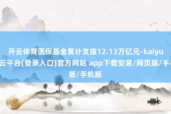 开云体育医保基金累计支拨12.13万亿元-kaiyun开云平台(登录入口)官方网站 app下载安装/网页版/手机版