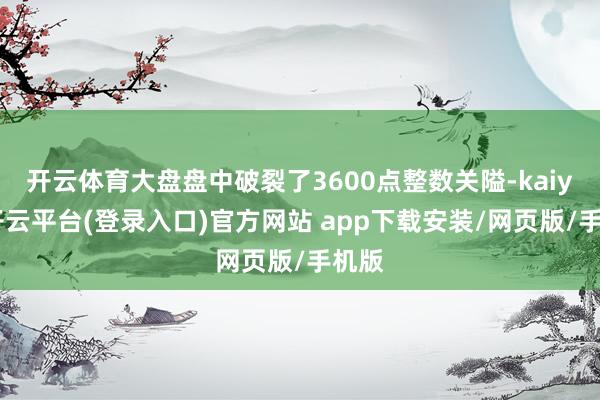 开云体育大盘盘中破裂了3600点整数关隘-kaiyun开云平台(登录入口)官方网站 app下载安装/网页版/手机版