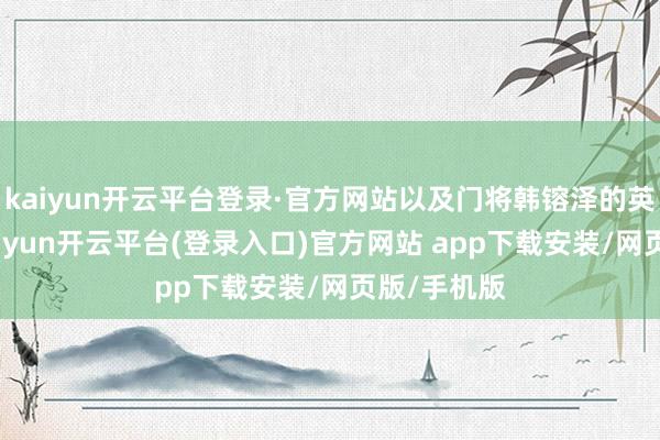 kaiyun开云平台登录·官方网站以及门将韩镕泽的英勇扑点-kaiyun开云平台(登录入口)官方网站 app下载安装/网页版/手机版