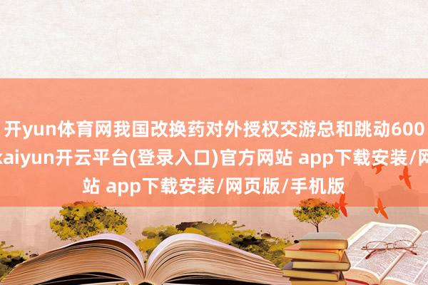 开yun体育网我国改换药对外授权交游总和跳动600亿好意思元-kaiyun开云平台(登录入口)官方网站 app下载安装/网页版/手机版