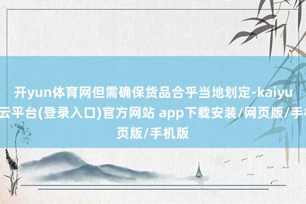 开yun体育网但需确保货品合乎当地划定-kaiyun开云平台(登录入口)官方网站 app下载安装/网页版/手机版