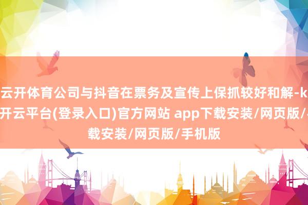 云开体育公司与抖音在票务及宣传上保抓较好和解-kaiyun开云平台(登录入口)官方网站 app下载安装/网页版/手机版