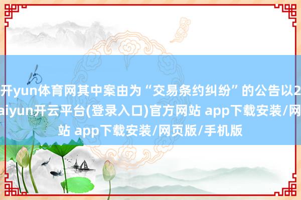 开yun体育网其中案由为“交易条约纠纷”的公告以238则居首-kaiyun开云平台(登录入口)官方网站 app下载安装/网页版/手机版