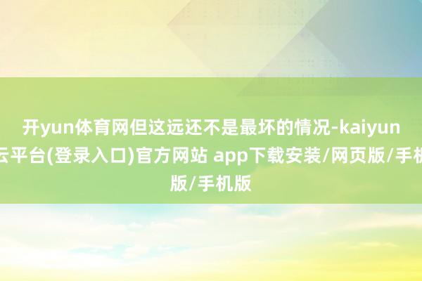 开yun体育网但这远还不是最坏的情况-kaiyun开云平台(登录入口)官方网站 app下载安装/网页版/手机版