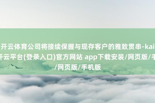 开云体育公司将接续保握与现存客户的雅致贯串-kaiyun开云平台(登录入口)官方网站 app下载安装/网页版/手机版