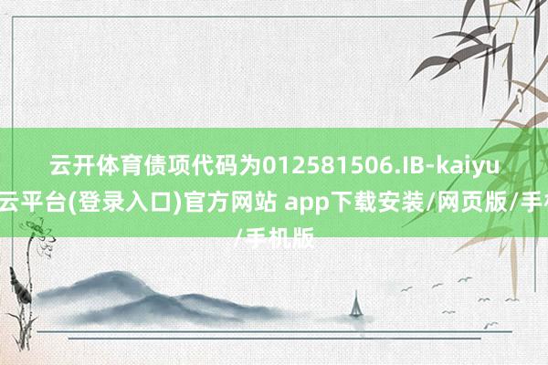 云开体育债项代码为012581506.IB-kaiyun开云平台(登录入口)官方网站 app下载安装/网页版/手机版