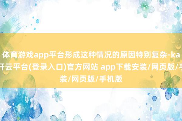 体育游戏app平台形成这种情况的原因特别复杂-kaiyun开云平台(登录入口)官方网站 app下载安装/网页版/手机版