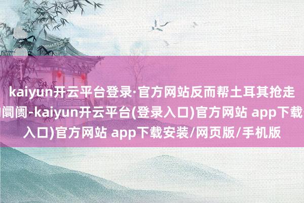kaiyun开云平台登录·官方网站反而帮土耳其抢走了我方底本能竞争的阛阓-kaiyun开云平台(登录入口)官方网站 app下载安装/网页版/手机版