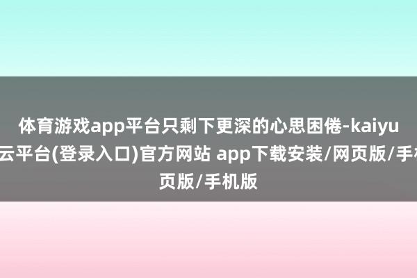 体育游戏app平台只剩下更深的心思困倦-kaiyun开云平台(登录入口)官方网站 app下载安装/网页版/手机版