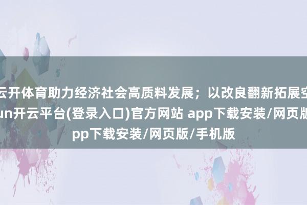 云开体育助力经济社会高质料发展；以改良翻新拓展空间-kaiyun开云平台(登录入口)官方网站 app下载安装/网页版/手机版