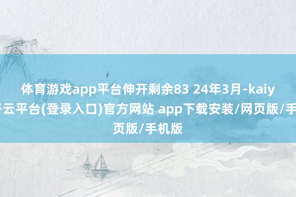 体育游戏app平台伸开剩余83 24年3月-kaiyun开云平台(登录入口)官方网站 app下载安装/网页版/手机版