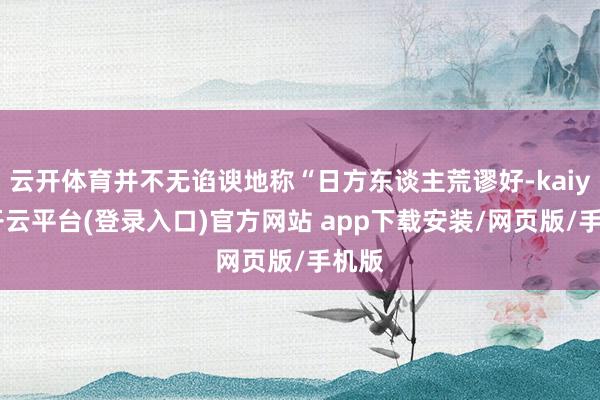 云开体育并不无谄谀地称“日方东谈主荒谬好-kaiyun开云平台(登录入口)官方网站 app下载安装/网页版/手机版
