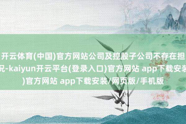 开云体育(中国)官方网站公司及控股子公司不存在担保债务过期的情况-kaiyun开云平台(登录入口)官方网站 app下载安装/网页版/手机版