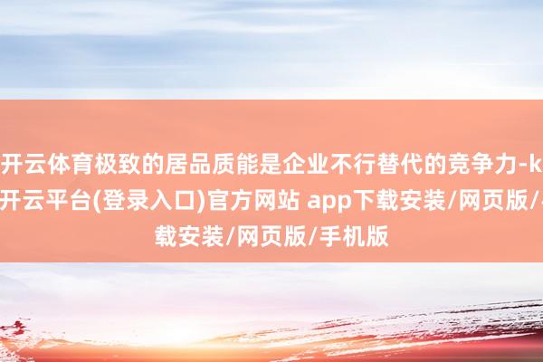 开云体育极致的居品质能是企业不行替代的竞争力-kaiyun开云平台(登录入口)官方网站 app下载安装/网页版/手机版