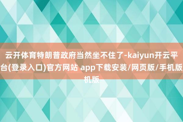 云开体育特朗普政府当然坐不住了-kaiyun开云平台(登录入口)官方网站 app下载安装/网页版/手机版